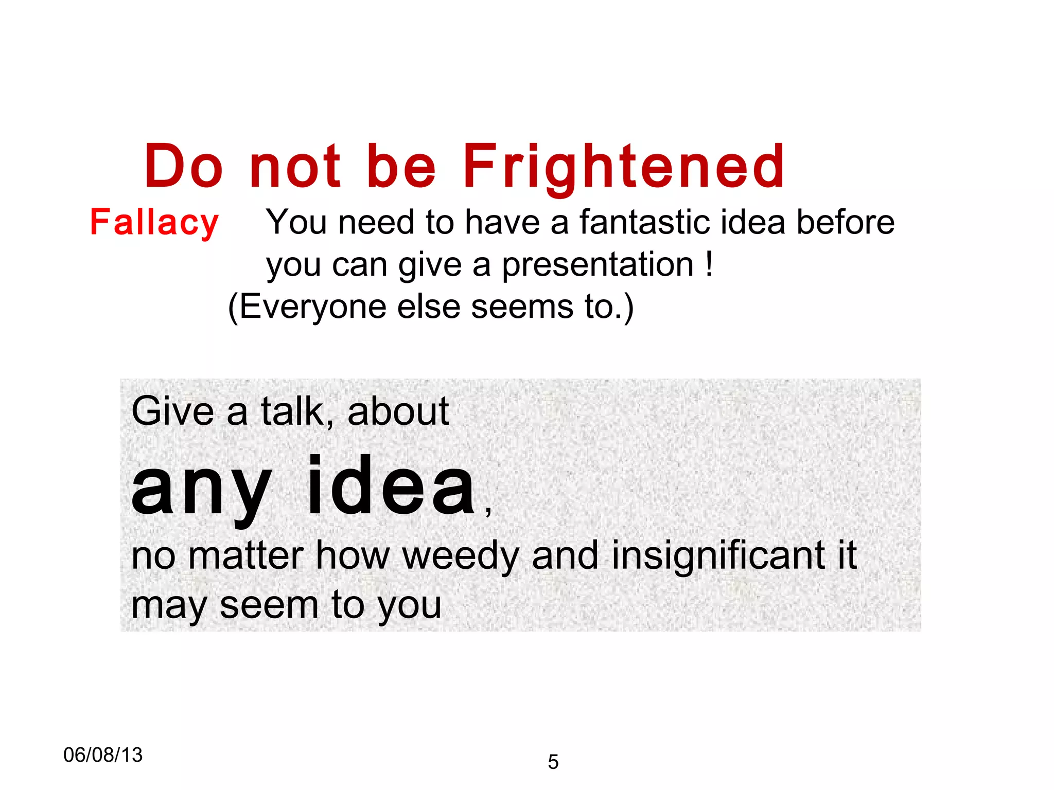 Do not be Frightened
Give a talk, about
any idea,
no matter how weedy and insignificant it
may seem to you
Fallacy You need to have a fantastic idea before
you can give a presentation !
(Everyone else seems to.)
06/08/13 5
 