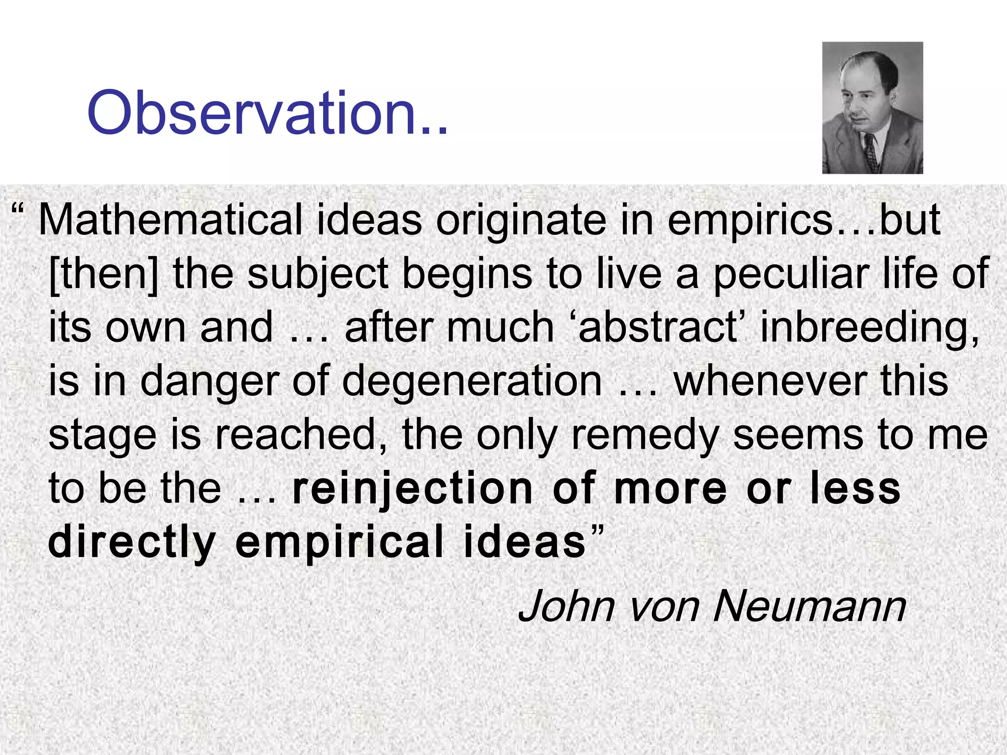 Observation..
“ Mathematical ideas originate in empirics…but
[then] the subject begins to live a peculiar life of
its own and … after much ‘abstract’ inbreeding,
is in danger of degeneration … whenever this
stage is reached, the only remedy seems to me
to be the … reinjection of more or less
directly empirical ideas”
John von Neumann
 