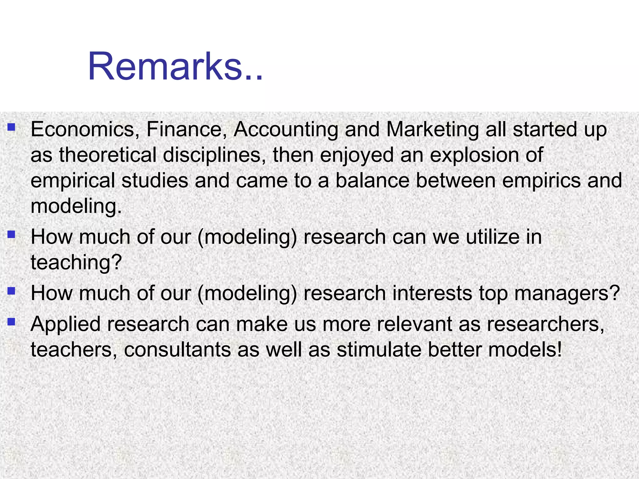 Remarks..
 Economics, Finance, Accounting and Marketing all started up
as theoretical disciplines, then enjoyed an explosion of
empirical studies and came to a balance between empirics and
modeling.
 How much of our (modeling) research can we utilize in
teaching?
 How much of our (modeling) research interests top managers?
 Applied research can make us more relevant as researchers,
teachers, consultants as well as stimulate better models!
 