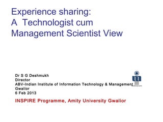 Experience sharing:
A Technologist cum
Management Scientist View
Dr S G Deshmukh
Director
ABV-Indian Institute of Information Technology & Management
Gwalior
6 Feb 2013
INSPIRE Programme, Amity University Gwalior
 