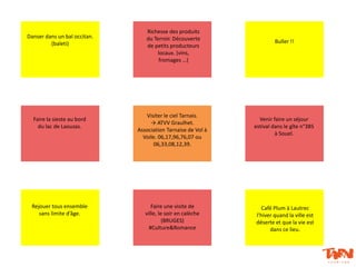 Danser dans un bal occitan.
(baleti)
Richesse des produits
du Terroir. Découverte
de petits producteurs
locaux. (vins,
fromages …)
Buller !!
Faire une visite de
ville, le soir en calèche
(BRUGES)
#Culture&Romance
Café Plum à Lautrec
l’hiver quand la ville est
déserte et que la vie est
dans ce lieu.
Visiter le ciel Tarnais.
→ ATVV Graulhet.
Association Tarnaise de Vol à
Voile. 06,17,96,76,07 ou
06,33,08,12,39.
Venir faire un séjour
estival dans le gîte n°385
à Souel.
Rejouer tous ensemble
sans limite d’âge.
Faire la sieste au bord
du lac de Laouzas.
 