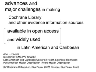 advances  and major challenges  in making  Cochrane Library    and other evidence information sources  available in open access and  widely used   in Latin American and Caribbean  Abel L. Packer Director BIREME/PAHO/WHO Latin American and Caribbean Center on Health Sciences Information Pan American Health Organization | World Health Organization XV Cochrane Colloquium, São Paulo, 23-27 October, São Paulo, Brazil 