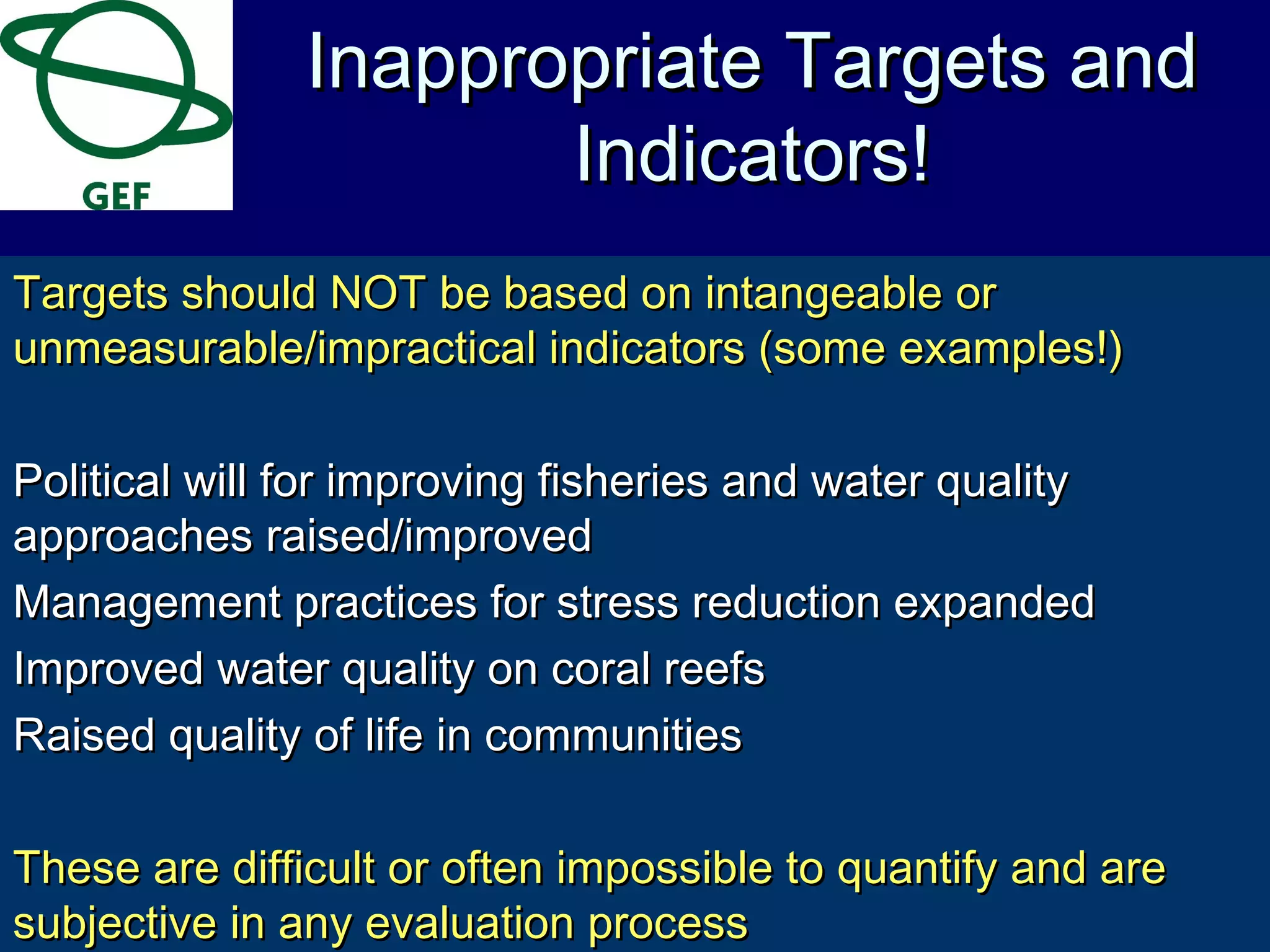 Targets should NOT be based on intangeable orTargets should NOT be based on intangeable or
unmeasurable/impractical indicators (some examples!)unmeasurable/impractical indicators (some examples!)
Political will for improving fisheries and water qualityPolitical will for improving fisheries and water quality
approaches raised/improvedapproaches raised/improved
Management practices for stress reduction expandedManagement practices for stress reduction expanded
Improved water quality on coral reefsImproved water quality on coral reefs
Raised quality of life in communitiesRaised quality of life in communities
These are difficult or often impossible to quantify and areThese are difficult or often impossible to quantify and are
subjective in any evaluation processsubjective in any evaluation process
Inappropriate Targets andInappropriate Targets and
Indicators!Indicators!
 