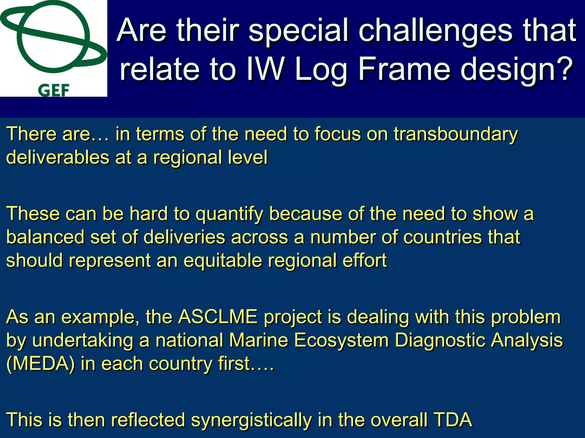 There are… in terms of the need to focus on transboundaryThere are… in terms of the need to focus on transboundary
deliverables at a regional leveldeliverables at a regional level
These can be hard to quantify because of the need to show aThese can be hard to quantify because of the need to show a
balanced set of deliveries across a number of countries thatbalanced set of deliveries across a number of countries that
should represent an equitable regional effortshould represent an equitable regional effort
As an example, the ASCLME project is dealing with this problemAs an example, the ASCLME project is dealing with this problem
by undertaking a national Marine Ecosystem Diagnostic Analysisby undertaking a national Marine Ecosystem Diagnostic Analysis
(MEDA) in each country first….(MEDA) in each country first….
This is then reflected synergistically in the overall TDAThis is then reflected synergistically in the overall TDA
Are their special challenges thatAre their special challenges that
relate to IW Log Frame design?relate to IW Log Frame design?
 
