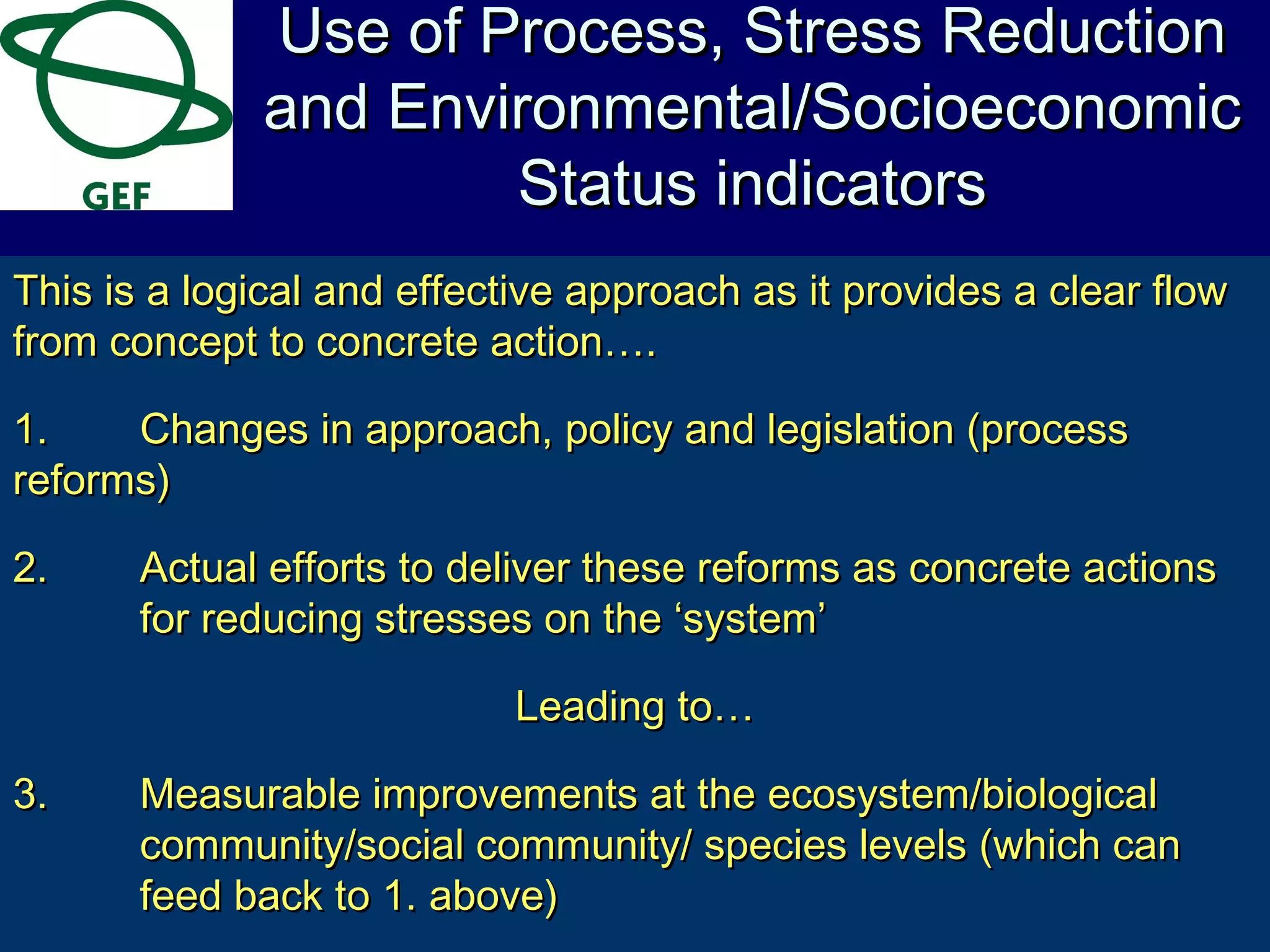 This is a logical and effective approach as it provides a clear flowThis is a logical and effective approach as it provides a clear flow
from concept to concrete action….from concept to concrete action….
1.1. Changes in approach, policy and legislation (processChanges in approach, policy and legislation (process
reforms)reforms)
2.2. Actual efforts to deliver these reforms as concrete actionsActual efforts to deliver these reforms as concrete actions
for reducing stresses on the ‘system’for reducing stresses on the ‘system’
Leading to…Leading to…
3.3. Measurable improvements at the ecosystem/biologicalMeasurable improvements at the ecosystem/biological
community/social community/ species levels (which cancommunity/social community/ species levels (which can
feed back to 1. above)feed back to 1. above)
Use of Process, Stress ReductionUse of Process, Stress Reduction
and Environmental/Socioeconomicand Environmental/Socioeconomic
Status indicatorsStatus indicators
 