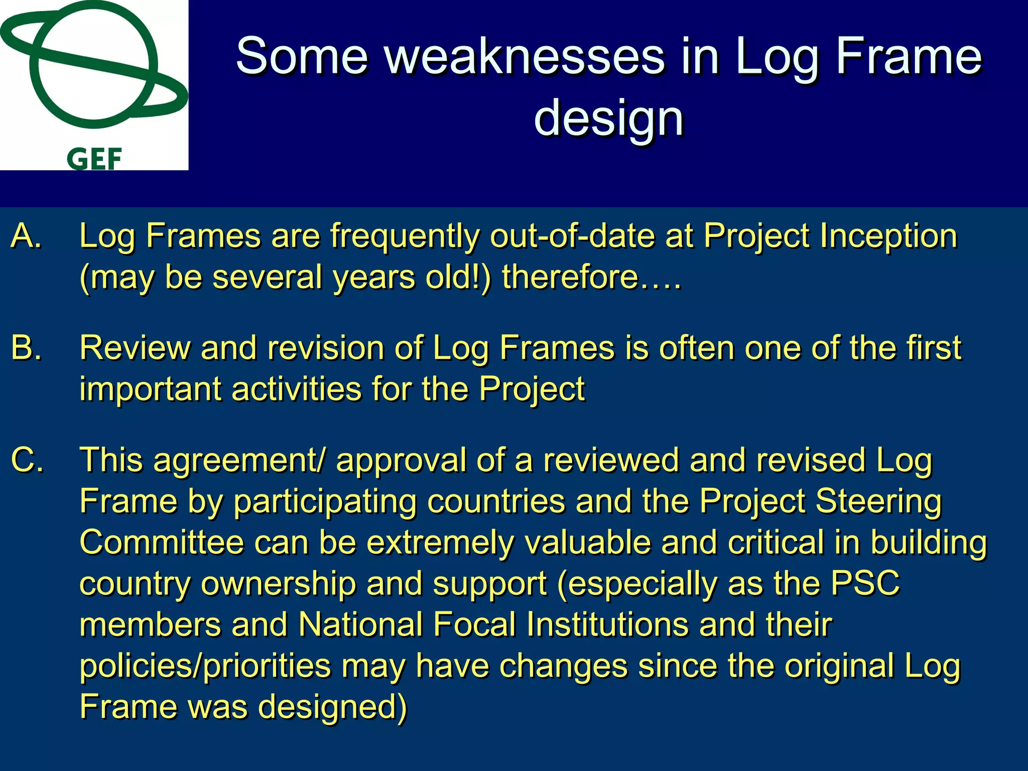 A.A. Log Frames are frequently out-of-date at Project InceptionLog Frames are frequently out-of-date at Project Inception
(may be several years old!) therefore….(may be several years old!) therefore….
B.B. Review and revision of Log Frames is often one of the firstReview and revision of Log Frames is often one of the first
important activities for the Projectimportant activities for the Project
C.C. This agreement/ approval of a reviewed and revised LogThis agreement/ approval of a reviewed and revised Log
Frame by participating countries and the Project SteeringFrame by participating countries and the Project Steering
Committee can be extremely valuable and critical in buildingCommittee can be extremely valuable and critical in building
country ownership and support (especially as the PSCcountry ownership and support (especially as the PSC
members and National Focal Institutions and theirmembers and National Focal Institutions and their
policies/priorities may have changes since the original Logpolicies/priorities may have changes since the original Log
Frame was designed)Frame was designed)
Some weaknesses in Log FrameSome weaknesses in Log Frame
designdesign
 