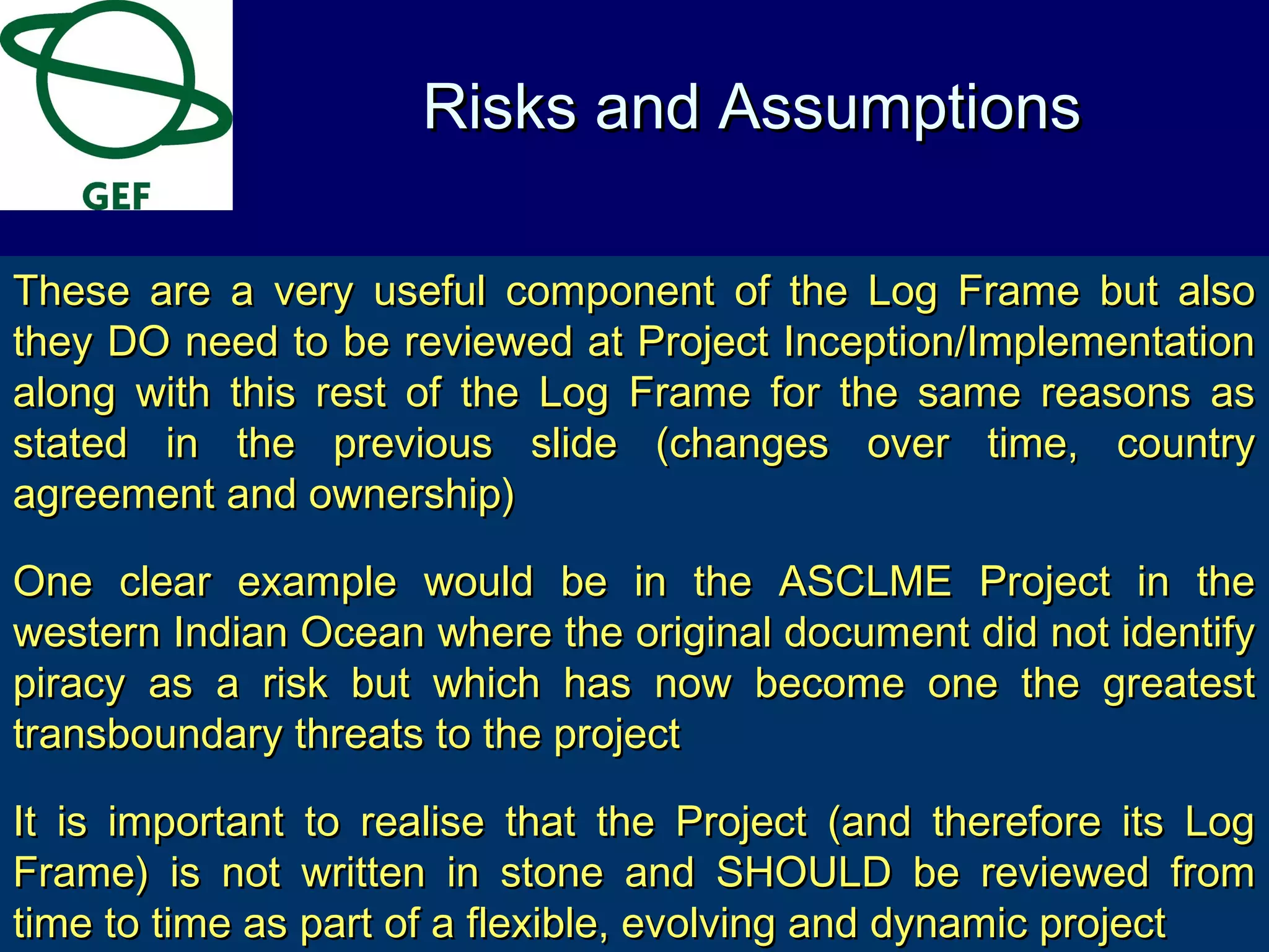 These are a very useful component of the Log Frame but alsoThese are a very useful component of the Log Frame but also
they DO need to be reviewed at Project Inception/Implementationthey DO need to be reviewed at Project Inception/Implementation
along with this rest of the Log Frame for the same reasons asalong with this rest of the Log Frame for the same reasons as
stated in the previous slide (changes over time, countrystated in the previous slide (changes over time, country
agreement and ownership)agreement and ownership)
One clear example would be in the ASCLME Project in theOne clear example would be in the ASCLME Project in the
western Indian Ocean where the original document did not identifywestern Indian Ocean where the original document did not identify
piracy as a risk but which has now become one the greatestpiracy as a risk but which has now become one the greatest
transboundary threats to the projecttransboundary threats to the project
It is important to realise that the Project (and therefore its LogIt is important to realise that the Project (and therefore its Log
Frame) is not written in stone and SHOULD be reviewed fromFrame) is not written in stone and SHOULD be reviewed from
time to time as part of a flexible, evolving and dynamic projecttime to time as part of a flexible, evolving and dynamic project
Risks and AssumptionsRisks and Assumptions
 