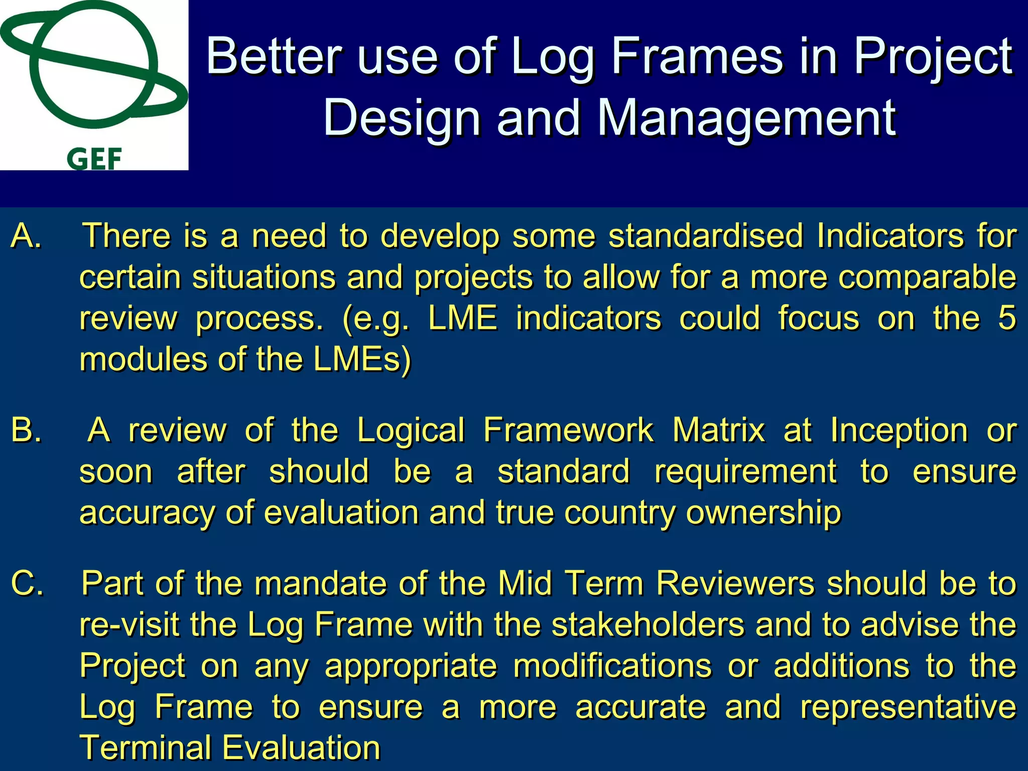 A.A. There is a need to develop some standardised Indicators forThere is a need to develop some standardised Indicators for
certain situations and projects to allow for a more comparablecertain situations and projects to allow for a more comparable
review process. (e.g. LME indicators could focus on the 5review process. (e.g. LME indicators could focus on the 5
modules of the LMEs)modules of the LMEs)
B.B. A review of the Logical Framework Matrix at Inception orA review of the Logical Framework Matrix at Inception or
soon after should be a standard requirement to ensuresoon after should be a standard requirement to ensure
accuracy of evaluation and true country ownershipaccuracy of evaluation and true country ownership
C.C. Part of the mandate of the Mid Term Reviewers should be toPart of the mandate of the Mid Term Reviewers should be to
re-visit the Log Frame with the stakeholders and to advise there-visit the Log Frame with the stakeholders and to advise the
Project on any appropriate modifications or additions to theProject on any appropriate modifications or additions to the
Log Frame to ensure a more accurate and representativeLog Frame to ensure a more accurate and representative
Terminal EvaluationTerminal Evaluation
Better use of Log Frames in ProjectBetter use of Log Frames in Project
Design and ManagementDesign and Management
 
