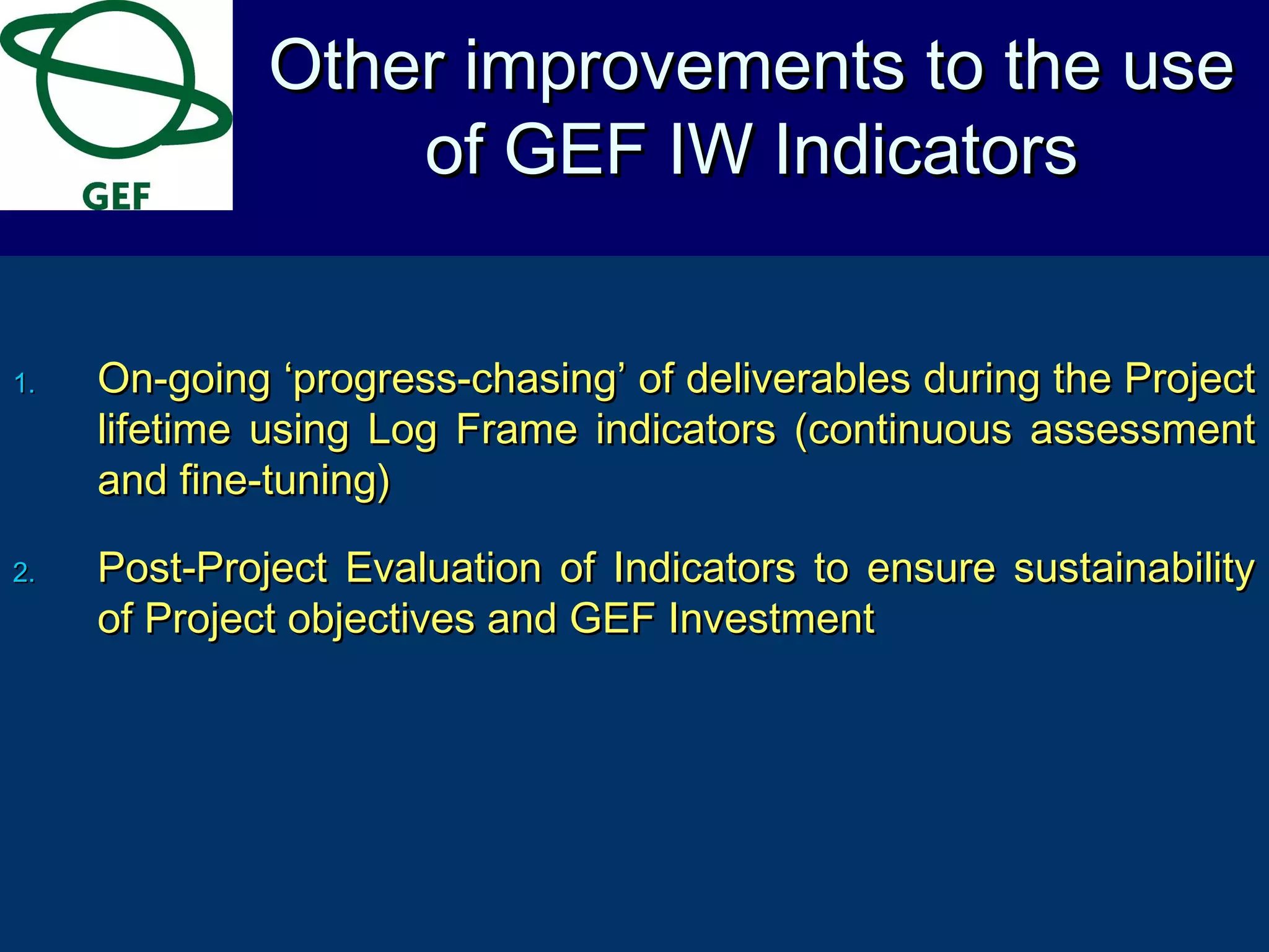 1.1. On-going ‘progress-chasing’ of deliverables during the ProjectOn-going ‘progress-chasing’ of deliverables during the Project
lifetime using Log Frame indicators (continuous assessmentlifetime using Log Frame indicators (continuous assessment
and fine-tuning)and fine-tuning)
2.2. Post-Project Evaluation of Indicators to ensure sustainabilityPost-Project Evaluation of Indicators to ensure sustainability
of Project objectives and GEF Investmentof Project objectives and GEF Investment
Other improvements to the useOther improvements to the use
of GEF IW Indicatorsof GEF IW Indicators
 