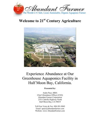 Welcome to 21st Century Agriculture




   Experience Abundance at Our
 Greenhouse Aquaponics Facility in
    Half Moon Bay, California.
                   Presented by:

                  Andre Paez, MBA
           Chief Abundance Officer (CEO)
            Abundant Farmer Corporation
            2351 Cabrillo Highway North
             Half Moon Bay, CA 94019

         Toll Free Voice & Fax: 888-201-9045
          Email: apaez@abundantfarmer.com
         Website: www.AbundantFarmer.com
 