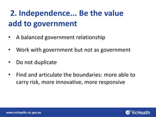 2. Independence... Be the value
add to government
• A balanced government relationship

• Work with government but not as government

• Do not duplicate

• Find and articulate the boundaries: more able to
  carry risk, more innovative, more responsive
 