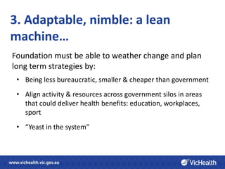 3. Adaptable, nimble: a lean
machine…
Foundation must be able to weather change and plan
long term strategies by:
 • Being less bureaucratic, smaller & cheaper than government
 • Align activity & resources across government silos in areas
   that could deliver health benefits: education, workplaces,
   sport
 • “Yeast in the system”
 