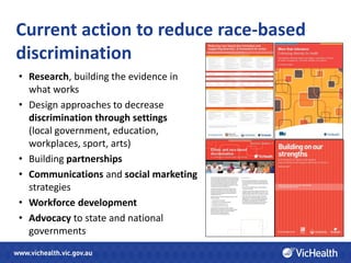 Current action to reduce race-based
discrimination
• Research, building the evidence in
  what works
• Design approaches to decrease
  discrimination through settings
  (local government, education,
  workplaces, sport, arts)
• Building partnerships
• Communications and social marketing
  strategies
• Workforce development
• Advocacy to state and national
  governments
 