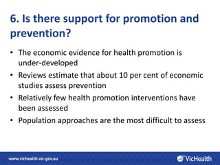 6. Is there support for promotion and
prevention?
• The economic evidence for health promotion is
  under-developed
• Reviews estimate that about 10 per cent of economic
  studies assess prevention
• Relatively few health promotion interventions have
  been assessed
• Population approaches are the most difficult to assess
 
