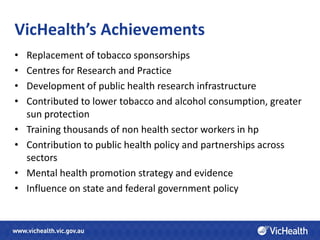 VicHealth’s Achievements
•   Replacement of tobacco sponsorships
•   Centres for Research and Practice
•   Development of public health research infrastructure
•   Contributed to lower tobacco and alcohol consumption, greater
    sun protection
•   Training thousands of non health sector workers in hp
•   Contribution to public health policy and partnerships across
    sectors
•   Mental health promotion strategy and evidence
•   Influence on state and federal government policy
 