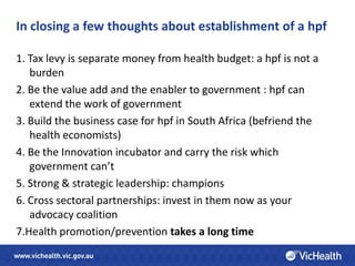 In closing a few thoughts about establishment of a hpf

1. Tax levy is separate money from health budget: a hpf is not a
   burden
2. Be the value add and the enabler to government : hpf can
   extend the work of government
3. Build the business case for hpf in South Africa (befriend the
   health economists)
4. Be the Innovation incubator and carry the risk which
   government can’t
5. Strong & strategic leadership: champions
6. Cross sectoral partnerships: invest in them now as your
   advocacy coalition
7.Health promotion/prevention takes a long time
 