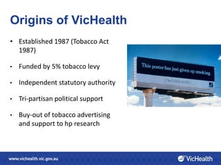 Origins of VicHealth
• Established 1987 (Tobacco Act
  1987)

•   Funded by 5% tobacco levy

•   Independent statutory authority

•   Tri-partisan political support

•   Buy-out of tobacco advertising
    and support to hp research
 