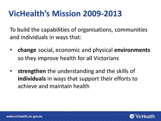 VicHealth’s Mission 2009-2013
To build the capabilities of organisations, communities
and individuals in ways that:

• change social, economic and physical environments
  so they improve health for all Victorians

• strengthen the understanding and the skills of
  individuals in ways that support their efforts to
  achieve and maintain health
 