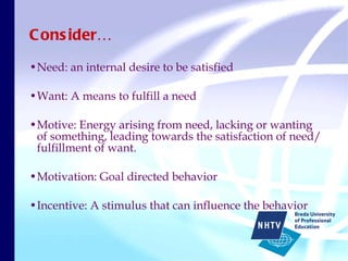 Consider… Need: an internal desire to be satisfied Want: A means to fulfill a need Motive: Energy arising from need, lacking or wanting of something, leading towards the satisfaction of need/ fulfillment of want. Motivation: Goal directed behavior Incentive: A stimulus that can influence the behavior 