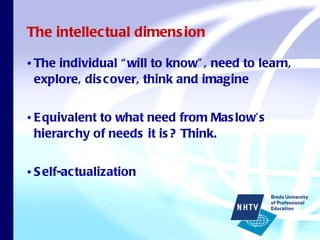 The intellectual dimension The individual “will to know”, need to learn, explore, discover, think and imagine Equivalent to what need from Maslow’s hierarchy of needs it is? Think. Self-actualization 