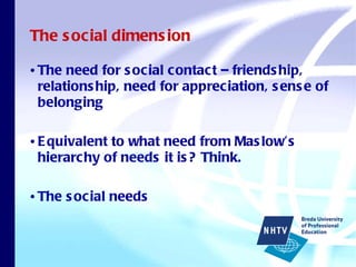 The social dimension The need for social contact – friendship, relationship, need for appreciation, sense of belonging Equivalent to what need from Maslow’s hierarchy of needs it is? Think. The social needs 