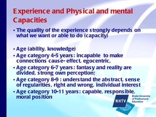 Experience and Physical and mental Capacities The quality of the experience strongly depends on what we want or able to do (capacity) Age (ability, knowledge) Age category 4-5 years: incapable  to make connections cause- effect, egocentric,  Age category 6-7 years: fantasy and reality are divided, strong own perception; Age category 8-9 : understand the abstract, sense of regularities, right and wrong, individual interest Age category 10-11 years: capable, responsible, moral position 