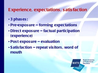 Experience, expectations, satisfaction 3 phases: Pre-exposure – forming expectations Direct exposure – factual participation (experience) Post exposure – evaluation  Satisfaction – repeat visitors, word of mouth 