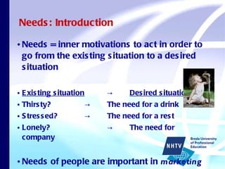 Needs: Introduction Needs = inner motivations to act in order to go from the existing situation to a desired situation Existing situation   -> Desired situation Thirsty?    ->  The need for a drink Stressed? ->  The need for a rest Lonely? ->  The need for company Needs of people are important in  marketing 