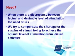 Need? When there is a discrepancy between factual and desirable level of stimulation the need arises We try to compensate the shortage or the surplus of stimuli trying to achieve the optimal level of stimulation from leisure activities 