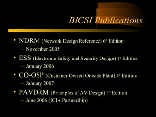 BICSI Publications
• NDRM (Network Design Reference) 6th
Edition
– November 2005
• ESS (Electronic Safety and Security Design) 1st
Edition
– January 2006
• CO-OSP (Customer Owned Outside Plant) 4th
Edition
– January 2007
• PAVDRM (Principles of AV Design) 1st
Edition
– June 2006 (ICIA Partnership)
 