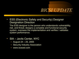 BICSI UPDATE
• ESS (Electronic Safety and Security) Designer
Designation Direction
The ESS designer is the person who understands vulnerability,
risk, and threat, designs a complete and functional security
system, oversees the implementation and verifies / validates
system performance.
• SIA – Javits Center, NYC
– August 24 – 25, 2005
– Security Industry Association
– www.isceast.com
 