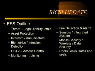 BICSI UPDATE
• ESS Outline
– Threat – Legal, liability, ethic
– Asset Protection
– Intercom / Annunciators
– Biometrics / Intrusion
Detection
– CCTV – Access Control
– Monitoring - training
– Fire Detection & Alarm
– Sensors / Integrated
System
– Mobile Security /
Wireless / Data
Security
– Doors, locks, safes and
seals
 