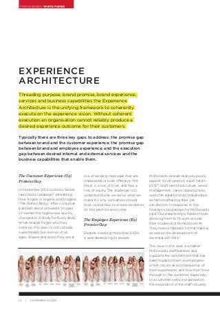 FROMHEREON WHITE PAPER
12 | FROMHEREON.COM
The Customer Experience (Cx)
Promise Gap
In November 2014 Victoria’s Secret
launched a campaign9
presenting
their Angels in lingerie and a tagline
‘The Perfect Body’. After consumer
backlash about unrealistic images
of women the tagline was quickly
changed to ‘A Body for Every Body’.
When brands forget who they
serve (in this case it’s not catwalk
supermodels but women of all
ages, shapes and sizes) they are at
EXPERIENCE
ARCHITECTURE
Threading purpose, brand promise, brand experience,
services and business capabilities the Experience
Architecture is the unifying framework to coherently
execute on the experience vision. Without coherent
execution an organisation cannot reliably produce a
desired experience outcome for their customers.
Typically there are three key gaps to address: the promise gap
between brand and the customer experience; the promise gap
between brand and employee experience; and the execution
gap between desired internal and external services and the
business capabilities that enable them.
risk of sending messages that are
implausible or even offensive. The
result is a loss of trust, and thus a
loss of equity. The challenge is to
understand who we serve, what we
stand for, why consumers should
trust us and how to ensure we deliver
on this promise every time.
The Employee Experience (Ex)
Promise Gap
Despite investing more than £43m
a year developing its people
McDonald’s ranked relatively poorly
against its UK peers in a poll held in
201510
. Staff identified culture, senior
management, career opportunities,
work/life balance and compensation
as factors affecting their job
satisfaction. In response to the
findings a spokesman for McDonald’s
said “Our people enjoy flexible hours,
allowing them to fit work around
their studies and home/social life.
They receive fantastic formal training
as well as the development of
essential soft skills.”
The issue in this case is whether
McDonald’s staff believes and
supports the commitment that has
been made to them as employees,
which occurs as a consequence of
their experiences, and how that flows
through to the customer. Especially
in a customer service organisation,
the experience of the staff naturally
 