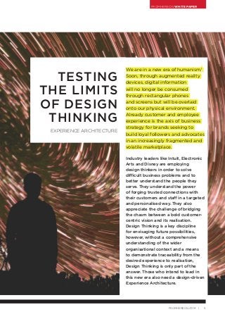FROMHEREON WHITE PAPER
5FROMHEREON.COM |
We are in a new era of humanism.1
Soon, through augmented reality
devices, digital information
will no longer be consumed
through rectangular phones
and screens but will be overlaid
onto our physical environment.
Already customer and employee
experience is the axis of business
strategy for brands seeking to
build loyal followers and advocates
in an increasingly fragmented and
volatile marketplace.
Industry leaders like Intuit, Electronic
Arts and Disney are employing
design thinkers in order to solve
difficult business problems and to
better understand the people they
serve. They understand the power
of forging trusted connections with
their customers and staff in a targeted
and personalised way. They also
appreciate the challenge of bridging
the chasm between a bold customer-
centric vision and its realisation.
Design Thinking is a key discipline
for envisaging future possibilities,
however, without a comprehensive
understanding of the wider
organisational context and a means
to demonstrate traceability from the
desired experience to realisation,
Design Thinking is only part of the
answer. Those who intend to lead in
this new era also need a design-driven
Experience Architecture.
TESTING
THE LIMITS
OF DESIGN
THINKING
EXPERIENCE ARCHITECTURE
 