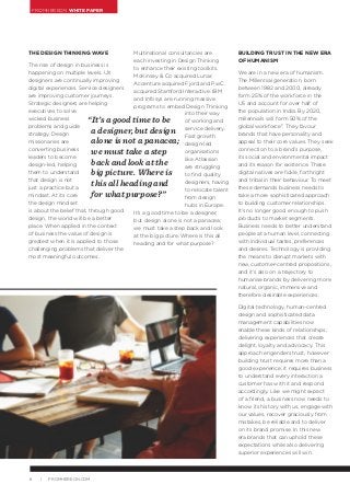 FROMHEREON WHITE PAPER
6 | FROMHEREON.COM
Multinational consultancies are
each investing in Design Thinking
to enhance their existing toolkits.
McKinsey & Co acquired Lunar,
Accenture acquired Fjord and PwC
acquired Stamford Interactive. IBM
and Infosys are running massive
programs to embed Design Thinking
into their way
of working and
service delivery.
Fast growth
design-led
organisations
like Atlassian
are struggling
to find quality
designers, having
to relocate talent
from design
hubs in Europe.
It’s a good time to be a designer,
but design alone is not a panacea;
we must take a step back and look
at the big picture. Where is this all
heading and for what purpose?
BUILDING TRUST IN THE NEW ERA
OF HUMANISM
We are in a new era of humanism.
The Millennial generation, born
between 1982 and 2000, already
form 25% of the workforce in the
US and account for over half of
the population in India. By 2020,
millennials will form 50% of the
global workforce2
. They favour
brands that have personality and
appeal to their core values. They seek
connection to a brand’s purpose,
its social and environmental impact
and its reason for existence. These
digital natives are fickle, forthright
and tribal in their behaviour. To meet
these demands business needs to
take a more sophisticated approach
to building customer relationships.
It’s no longer good enough to push
products to market segments.
Business needs to better understand
people at a human level, connecting
with individual tastes, preferences
and desires. Technology is providing
the means to disrupt markets with
new, customer-centred propositions,
and it’s also on a trajectory to
humanise brands by delivering more
natural, organic, immersive and
therefore desirable experiences.
Digital technology, human-centred
design and sophisticated data
management capabilities now
enable these kinds of relationships,
delivering experiences that create
delight, loyalty and advocacy. This
approach engenders trust, however
building trust requires more than a
good experience; it requires business
to understand every interaction a
customer has with it and respond
accordingly. Like we might expect
of a friend, a business now needs to
know its history with us, engage with
our values, recover graciously from
mistakes, be reliable and to deliver
on its brand promise. In this new
era brands that can uphold these
expectations while also delivering
superior experiences will win.
“It’s a good time to be
a designer, but design
alone is not a panacea;
we must take a step
back and look at the
big picture. Where is
this all heading and
for what purpose?”
THE DESIGN THINKING WAVE
The rise of design in business is
happening on multiple levels. UX
designers are continually improving
digital experiences. Service designers
are improving customer journeys.
Strategic designers are helping
executives to solve
wicked business
problems and guide
strategy. Design
missionaries are
converting business
leaders to become
design-led, helping
them to understand
that design is not
just a practice but a
mindset. At its core
the design mindset
is about the belief that, through good
design, the world will be a better
place. When applied in the context
of business the value of design is
greatest when it is applied to those
challenging problems that deliver the
most meaningful outcomes.
 