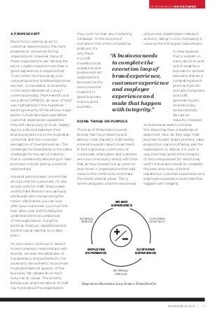 FROMHEREON WHITE PAPER
7FROMHEREON.COM |
A PROMISE KEPT
Much focus is being given to
customer experience by the more
progressive consumer-facing
organisations. However many of
these organisations are missing the
point. Loyalty requires more than a
good experience, it requires trust.
Trust comes from ensuring your
value proposition and brand promise
are met, or exceeded, consistently.
In the recent Brandtrust survey3
,
commissioned by FromHereOn and
our partner DPR&Co, an issue of trust
was highlighted in the Australian
banking industry. While all four major
banks in Australia have substantial
customer experience capabilities
they still rate poorly on trust, largely
due to a discord between their
brand and promise to the Australian
consumer and the consumer
perception of their behaviours. The
challenge for these banks is the same
challenge for the rest of industry;
that is consistently delivering on their
promises to build lasting customer
relationships.
A brand promise kept is more than
an outcome for customers; it’s also
an outcome for staff. Shep Hyken
and Richard Branson are variously
attributed with championing the
notion that before you can look
after your customers you must first
look after your staff. Employees
understand the circumstances
of the organisation, living the
political, financial, operational and
technological realities on a daily
basis.
As consumers continue to expect
more humanistic relationships with
brands, we seek the attributes of
transparency and authenticity. For
a brand to be authentic its promise
must permeate all aspects of the
business; the organisation must
truly live its values. The actions,
behaviours and motivations of staff
say more about the organisation
they work for than any marketing
campaign. In the new era of
humanism this is the competitive
platform. It’s
why there
is a shift
towards social
enterprise and
purpose-driven
organisations,
because for the
new consumer
market it is
good business
to be a good
business.
DOING THINGS ON PURPOSE
The bias of Millennials towards
brands that have meaning and
deliver social impact is matched by
a trend towards impact investment.
In fact a growing community of
consumers, employees and investors
are now consciously voting with their
feet as they choose to buy, work for
and invest in organisations that add
value to the community and make
the world a better place. This is
where designers and the new breed
of business stakeholders intersect
and why design is now increasing in
value as the trend goes mainstream.
A clear purpose
that is evident in
every decision and
action enables a
business to be best
placed to deliver a
compelling brand
promise that will
activate consumers
and staff,
generate loyalty
and advocacy
and potentially
disrupt an
industry. However
as businesses seek to achieve
this state they face a challenge of
alignment. How do they align their
business model, brand promise, value
proposition, service offering and the
organisation to deliver it in such a
way that they uphold the integrity
of the core purpose for which they
exist? A business needs to complete
the execution loop of brand
experience, customer experience and
employee experience and make that
happen with integrity.
“A business needs
to complete the
execution loop of
brand experience,
customerexperience
and employee
experience and
make that happen
with integrity.”
Experience Execution Loop. Source: FromHereOn
CUSTOMER
EXPERIENCE
CUSTOMER
ADVOCACY
INTERNAL
SERVICE
EXTERNAL
SERVICE
EMPLOYEE
EXPERIENCE
BRAND
EXPERIENCE
+
 