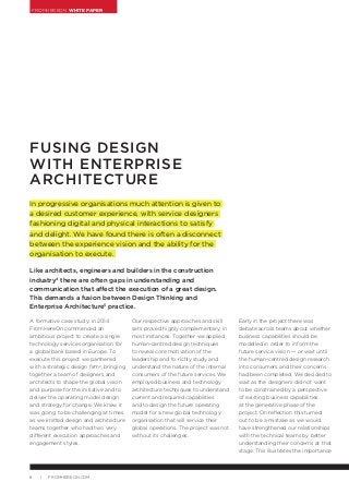 FROMHEREON WHITE PAPER
8 | FROMHEREON.COM
FUSING DESIGN
WITH ENTERPRISE
ARCHITECTURE
In progressive organisations much attention is given to
a desired customer experience, with service designers
fashioning digital and physical interactions to satisfy
and delight. We have found there is often a disconnect
between the experience vision and the ability for the
organisation to execute.
Like architects, engineers and builders in the construction
industry4
there are often gaps in understanding and
communication that affect the execution of a great design.
This demands a fusion between Design Thinking and
Enterprise Architecture5
practice.
A formative case study: in 2014
FromHereOn commenced an
ambitious project to create a single
technology services organisation for
a global bank based in Europe. To
execute this project we partnered
with a strategic design firm6
, bringing
together a team of designers and
architects to shape the global vision
and purpose for the initiative and to
deliver the operating model design
and strategy for change. We knew it
was going to be challenging at times
as we knitted design and architecture
teams together who had two very
different execution approaches and
engagement styles.
Our respective approaches and skill
sets proved highly complementary, in
most instances. Together we applied
human-centred design techniques
to reveal core motivation of the
leadership and to richly study and
understand the nature of the internal
consumers of the future services. We
employed business and technology
architecture techniques to understand
current and required capabilities
and to design the future operating
model for a new global technology
organisation that will service their
global operations. The project was not
without its challenges.
Early in the project there was
debate across teams about whether
business capabilities should be
modelled in order to inform the
future service vision — or wait until
the human-centred design research
into consumers and their concerns
had been completed. We decided to
wait as the designers did not want
to be constrained by a perspective
of existing business capabilities
at the generative phase of the
project. On reflection this turned
out to be a mistake as we would
have strengthened our relationships
with the technical teams by better
understanding their concerns at that
stage. This illustrates the importance
 
