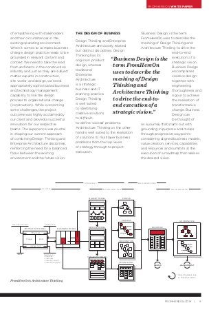 FROMHEREON WHITE PAPER
9FROMHEREON.COM |
‘Business Design’ is the term
FromHereOn uses to describe the
meshing of Design Thinking and
Architecture Thinking to drive the
end-to-end
execution of a
strategic vision.
Business Design
encompasses
creative design
together with
engineering
thoroughness and
rigour to achieve
the realisation of
transformative
change. Business
Design can
be thought of
as a journey that starts out with
grounding in purpose and moves
through progressive waypoints
considering aligned business models,
value creation, services, capabilities
and resources and summits at the
execution of a roadmap that realises
the desired vision.
MOTIVATION MODEL BUSINESS MODEL
MARKET MODEL
SERVICE MODEL
CAPABILITY MODEL
PEOPLE
PROCESS
INFORMATION
TECHNOLOGY
ROADMAP
MEANS ASSESSMENT
* Closed feedback loop
to Motivation Model
Design Thinking: Empathise. Deﬁne, Ideate, Prototype, Test
GOVERNANCE
Inﬂuencers
Macro Environment Industry Scan
SWOT Performance
• Financial
• Customer
• Internal (current)
• Internal (long-term)
Assessment
Means Ends
V I S I O N
S T R AT E G Y
B L U E P R I N T I N G
R O A D M A P P I N G
G O V E R N A N C E
of empathising with stakeholders
and their circumstances in the
existing operating environment.
When it comes to complex business
change, design practice needs to be
grounded in relevant content and
context. We need to take the lead
from architects in the construction
industry and just as they are subject
matter experts in construction,
site works, and design, we need
appropriately sophisticated business
and technology management
capability to link the design
process to organisational change
(construction). While overcoming
some challenges, the project
outcome was highly acclaimed by
our client and proved a successful
innovation for our respective
teams. The experience was pivotal
in shaping our current approach
of combining Design Thinking and
Enterprise Architecture disciplines,
reinforcing the need for a balanced
focus between the existing
environment and the future vision.
THE DESIGN OF BUSINESS
Design Thinking and Enterprise
Architecture are closely related
but distinct disciplines. Design
Thinking has its
origins in product
design, whereas
traditional
Enterprise
Architecture
is a strategic
business and IT
planning practice.
Design Thinking
is well suited
to identifying
creative solutions
to difficult-
to-define ‘wicked’ problems.
Architecture Thinking on the other
hand is well suited to the realisation
of solutions to multilayer business
problems from the top levels
of strategy through to project
execution.
FromHereOn’s Architecture Thinking
“Business Design is the
term FromHereOn
uses to describe the
meshing of Design
Thinking and
Architecture Thinking
to drive the end-to-
end execution of a
strategic vision.”
 