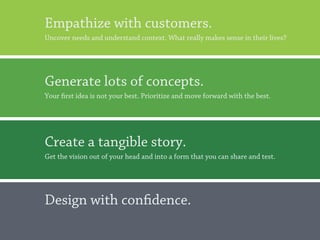 Empathize with customers.
Uncover needs and understand context. What really makes sense in their lives?




Generate lots of concepts.
Your first idea is not your best. Prioritize and move forward with the best.




Create a tangible story.
Get the vision out of your head and into a form that you can share and test.




Design with confidence.

                                                                                20
 