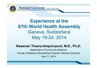 Experience at the
67th World Health Assembly
Geneva, Switzerland
May 19-24, 2014
Nawanan Theera-Ampornpunt, M.D., Ph.D.
Department of Community Medicine
Faculty of Medicine Ramathibodi Hospital, Mahidol University
August 13, 2014
 