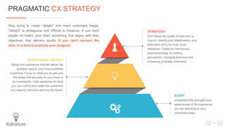 STRATEGY
Don’t leave the quality of execution to
chance. Identify your stakeholders, your
advocates and your most vocal
detractors. Create an internal and
external strategy for shifting
perceptions, changing behaviors and
increasing profitable customers.INTENTIONAL DESIGN
Design the experience that will deliver the
greatest value to your most profitable
customers. Focus on what you do well and
the things that are easy for your team to
do consistently. Take ownership for what
you can control and create the customers
you need for tomorrow and into the future.
AUDIT
Understand the strengths and
weaknesses of the experience
you are delivering to your
customers today.
Stop trying to create “delight” and make customers happy.
“Delight” is ambiguous and difficult to measure. If you want
people on board, give them something that aligns with their
objectives, that delivers results. If you can’t connect the
dots, it is time to evaluate your program.
PRAGMATIC CX STRATEGY
3
 