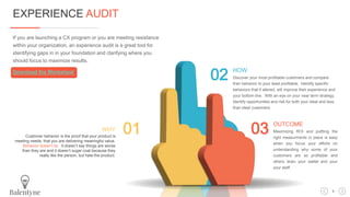 If you are launching a CX program or you are meeting resistance
within your organization, an experience audit is a great tool for
identifying gaps in in your foundation and clarifying where you
should focus to maximize results.
Download the Worksheet
01 03
02
WHY
Customer behavior is the proof that your product is
meeting needs, that you are delivering meaningful value.
Behavior doesn’t lie. It doesn’t say things are worse
than they are and it doesn’t sugar coat because they
really like the person, but hate the product.
OUTCOME
Maximizing ROI and puttting the
right measurments in place is easy
when you focus your efforts on
understanding why some of your
customers are so profitable and
others drain your wallet and your
your staff.
HOW
Discover your most profitable customers and compare
their behavior to your least profitable. Identify specific
behaviors that if altered, will improve their experience and
your bottom line. With an eye on your near term strategy,
identify opportunities and risk for both your ideal and less
than ideal customers.
EXPERIENCE AUDIT
4
 