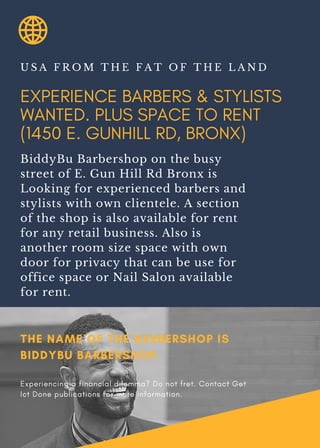 EXPERIENCE BARBERS & STYLISTS
WANTED. PLUS SPACE TO RENT
(1450 E. GUNHILL RD, BRONX)
U S A F R O M T H E F A T O F T H E L A N D
BiddyBu Barbershop on the busy
street of E. Gun Hill Rd Bronx is
Looking for experienced barbers and
stylists with own clientele. A section
of the shop is also available for rent
for any retail business. Also is
another room size space with own
door for privacy that can be use for
office space or Nail Salon available
for rent.
THE NAME OF THE BARBERSHOP IS
BIDDYBU BARBERSHOP.
Experiencing a financial dilemma? Do not fret. Contact Get
Ict Done publications for more information.
 