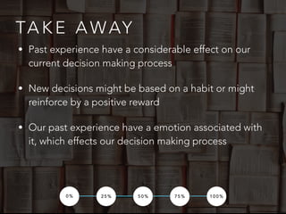 TA K E A WAY
0 % 2 5 % 5 0 % 7 5 % 1 0 0 %
• Past experience have a considerable effect on our
current decision making process
• New decisions might be based on a habit or might
reinforce by a positive reward
• Our past experience have a emotion associated with
it, which effects our decision making process
 