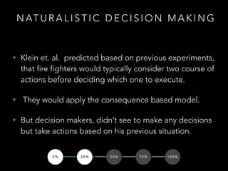 N AT U R A L I S T I C D E C I S I O N M A K I N G
• Klein et. al. predicted based on previous experiments,
that fire fighters would typically consider two course of
actions before deciding which one to execute.
• They would apply the consequence based model.
• But decision makers, didn’t see to make any decisions
but take actions based on his previous situation.
0 % 2 5 % 5 0 % 7 5 % 1 0 0 %
 