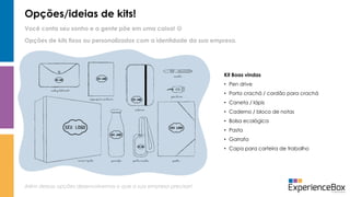 Opções/ideias de kits!
Você conta seu sonho e a gente põe em uma caixa! 
Além dessas opções desenvolvemos o que a sua empresa precisar!
Opções de kits fixos ou personalizados com a identidade da sua empresa.
Kit Boas vindas
• Pen drive
• Porta crachá / cordão para crachá
• Caneta / lápis
• Caderno / bloco de notas
• Bolsa ecológica
• Pasta
• Garrafa
• Capa para carteira de trabalho
 