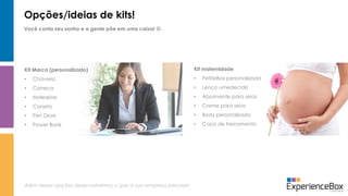 Opções/ideias de kits!
Você conta seu sonho e a gente põe em uma caixa! 
Além dessa opções desenvolvemos o que a sua empresa precisar!
Kit maternidade
• PetiteBox personalizada
• Lenço umedecido
• Absorvente para seios
• Creme para seios
• Body personalizado
• Copo de treinamento
Kit Marca (personalizado)
• Chaveiro
• Caneca
• Moleskine
• Caneta
• Pen Drive
• Power Bank
 