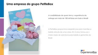 Uma empresa do grupo PetiteBox
A PetiteBox proporciona experiências para mamães e
bebês através de uma caixa. Em 5 anos tornou-se o
maior clube de assinatura para bebês e gestantes do
Brasil.
A credibilidade de quem tem a experiência da
entrega em mais de 100 mil lares em todo o Brasil!
 