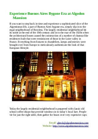 Experience Buenos Aires Bygone Era at Algodon
  Mansion
If you want to step back in time and experience a sophisticated slice of the
Argentinean life, a part of Buenos Aires bygone era, simply slip in to the
regal neighborhood of Recoleta. The largely residential neighborhood hit
its stride at the end of the 19th century and in to the roar of the 1920s when
the architectural boom caused the construction of a number of chateau-like
residences built that were reminiscent of those in the Loire valley in
France. Everything from fixtures to chandeliers, lamps and mirrors were
brought over from Europe to meticulously authenticate the look of that
European lifestyle.




Today the largely residential neighborhood is peppered with classic old
school coffee shops that provide windows in to today’s local lure. People
vie for just the right table, then gather for hours over very expensive cups


                                    Email: gbeck@algodonmansion.com
                                Website: http://www.algodonmansion.com/
 