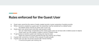 Rules enforced for the Guest User
● Guest users cannot be the owner of newly created records or given ownership of existing records
● When a record is created by a guest user, the ownership must be transferred to a default owner
○ the default owner must be an active user in your org
● Guest users now cannot have more then read access to data
○ this can make things complicated as this means guest users do not have edit or delete access to objects
○ Guest users can only update or delete a record in System mode
● To get access to records a guest user sharing rule must be used
○ Again the maximum access granted through this sharing rule is Read
● A guest user cannot be a member of any queues or public groups
● A guest user can also not access records with manual sharing
○ it must be the guest user sharing rule
 